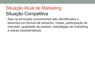 Situação Atual de Marketing
Situação Competitiva
• Aqui os principais concorrentes são identificados e

descritos em termos de tamanho, metas, participação de
mercado, qualidade de produto, estratégias de marketing
e outras caracterísiticas.

 