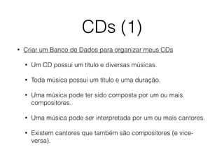 CDs (1)
• Criar um Banco de Dados para organizar meus CDs
• Um CD possui um título e diversas músicas.
• Toda música possui um título e uma duração.
• Uma música pode ter sido composta por um ou mais
compositores.
• Uma música pode ser interpretada por um ou mais cantores.
• Existem cantores que também são compositores (e vice-
versa).
 