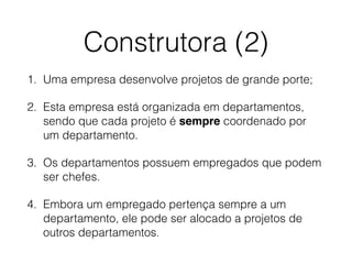 Construtora (2)
1. Uma empresa desenvolve projetos de grande porte;
2. Esta empresa está organizada em departamentos,
sendo que cada projeto é sempre coordenado por
um departamento.
3. Os departamentos possuem empregados que podem
ser chefes.
4. Embora um empregado pertença sempre a um
departamento, ele pode ser alocado a projetos de
outros departamentos.
 