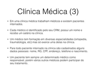Clínica Médica (3)
• Em uma clínica médica trabalham médicos e existem pacientes
internados.
• Cada médico é identiﬁcado pelo seu CRM, possui um nome e
recebe um salário na clínica.
• Um médico tem formação em diversas especialidades (ortopedia,
traumatologia, etc) mas só exerce uma delas na clínica.
• Para todo paciente internado na clínica são cadastrados alguns
dados pessoais: nome, RG, CPF, endereço, telefone e nascimento.
• Um paciente tem sempre um determinado médico como
responsável, porém vários outros médicos podem participar do
seu tratamento.
 