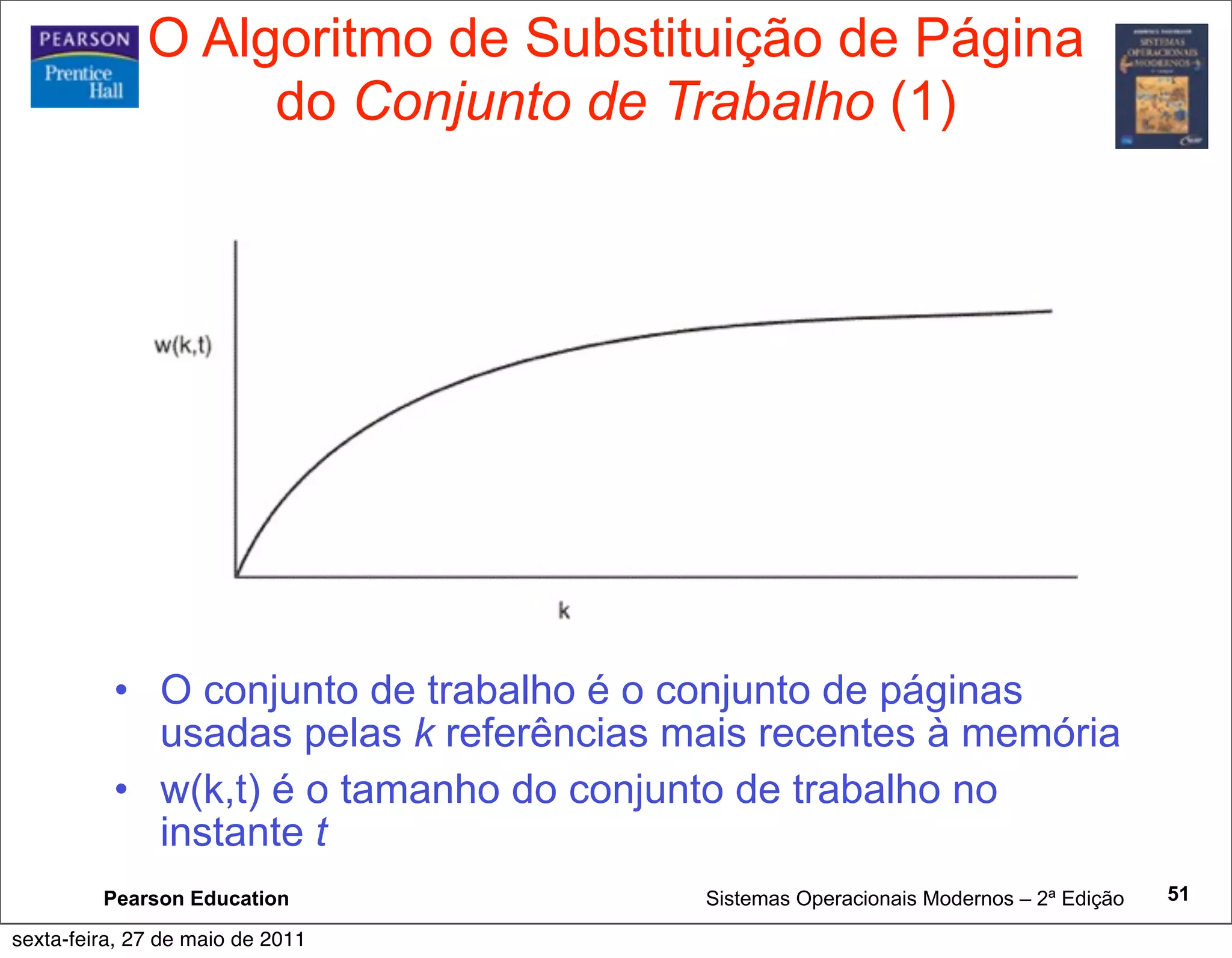 O Algoritmo de Substituição de Página
                   do Conjunto de Trabalho (1)




          • O conjunto de trabalho é o conjunto de páginas
            usadas pelas k referências mais recentes à memória
          • w(k,t) é o tamanho do conjunto de trabalho no
            instante t
         Pearson Education              Sistemas Operacionais Modernos – 2ª Edição   51

sexta-feira, 27 de maio de 2011
 