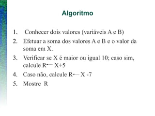 Algoritmo
1. Conhecer dois valores (variáveis A e B)
2. Efetuar a soma dos valores A e B e o valor da
soma em X.
3. Verificar se X é maior ou igual 10; caso sim,
calcule R X+5
4. Caso não, calcule R X -7
5. Mostre R
 