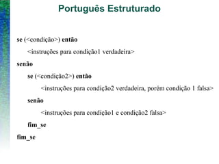 Português Estruturado
se (<condição>) então
<instruções para condição1 verdadeira>
senão
se (<condição2>) então
<instruções para condição2 verdadeira, porém condição 1 falsa>
senão
<instruções para condição1 e condição2 falsa>
fim_se
fim_se
 