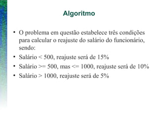 Algoritmo
• O problema em questão estabelece três condições
para calcular o reajuste do salário do funcionário,
sendo:
• Salário < 500, reajuste será de 15%
• Salário >= 500, mas <= 1000, reajuste será de 10%
• Salário > 1000, reajuste será de 5%
 