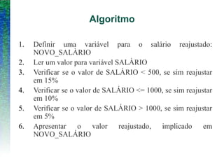 Algoritmo
1. Definir uma variável para o salário reajustado:
NOVO_SALÀRIO
2. Ler um valor para variável SALÀRIO
3. Verificar se o valor de SALÁRIO < 500, se sim reajustar
em 15%
4. Verificar se o valor de SALÁRIO <= 1000, se sim reajustar
em 10%
5. Verificar se o valor de SALÁRIO > 1000, se sim reajustar
em 5%
6. Apresentar o valor reajustado, implicado em
NOVO_SALÁRIO
 