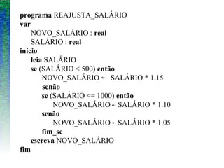programa REAJUSTA_SALÁRIO
var
NOVO_SALÁRIO : real
SALÁRIO : real
início
leia SALÁRIO
se (SALÁRIO < 500) então
NOVO_SALÁRIO SALÁRIO * 1.15
senão
se (SALÁRIO <= 1000) então
NOVO_SALÁRIO SALÁRIO * 1.10
senão
NOVO_SALÁRIO SALÁRIO * 1.05
fim_se
escreva NOVO_SALÁRIO
fim
 