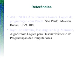 Referências
• ASCENCIO, Ana Fernanda Gomes. Logica de
programaçao com Pascal. São Paulo: Makron
Books, 1999. 108.
• Jayr F.de Oliveira, Jose Augusto N.g. Manzano.
Algoritmos: Lógica para Desenvolvimento de
Programação de Computadores
 
