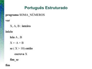 Português Estruturado
programa SOMA_NÚMEROS
var
X, A, B : inteiro
inicio
leia A , B
X A + B
se ( X > 10) então
escreva X
fim_se
fim
 