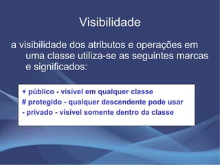 Visibilidade
a visibilidade dos atributos e operações em
    uma classe utiliza-se as seguintes marcas
    e significados:

  + público - visível em qualquer classe
  # protegido - qualquer descendente pode usar
  - privado - visível somente dentro da classe
 