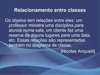 Relacionamento entre classes

Os objetos tem relações entre eles: um
 professor ministra uma disciplina para
 alunos numa sala, um cliente faz uma
 reserva de alguns lugares para uma data,
 etc. Essas relações são representadas
 também no diagrama de classe.
                           [Nicolas Anquetil]
 