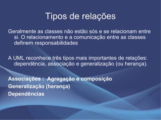 Tipos de relações
Geralmente as classes não estão sós e se relacionam entre
  si. O relacionamento e a comunicação entre as classes
  definem responsabilidades

A UML reconhece três tipos mais importantes de relações:
  dependência, associação e generalização (ou herança).

Associações : Agregação e composição
Generalização (herança)
Dependências
 