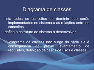 Diagrama de classes
lista todos os conceitos do domínio que serão
   implementados no sistema e as relações entre os
   conceitos.
define a estrutura do sistema a desenvolver.

O diagrama de classes não surge do nada ele é
 consequência do prévio levantamento de
 requisitos, definição de casos de usos e classes.
 