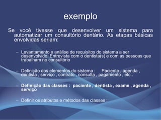 exemplo
Se você tivesse que desenvolver um sistema para
  automatizar um consultório dentário. As etapas básicas
  envolvidas seriam:

   – Levantamento e análise de requisitos do sistema a ser
     desenvolvido. Entrevista com o dentista(s) e com as pessoas que
     trabalham no consultório

   – Definição dos elementos do sistema : Paciente , agenda ,
     dentista , serviço , contrato , consulta , pagamento , etc..

   – Definição das classes : paciente , dentista , exame , agenda ,
     serviço

   – Definir os atributos e métodos das classes :
 