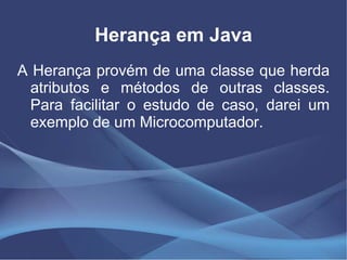 Herança em Java
A Herança provém de uma classe que herda
  atributos e métodos de outras classes.
  Para facilitar o estudo de caso, darei um
  exemplo de um Microcomputador.
 
