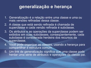 generalização e herança

1. Generalização é a relação entre uma classe e uma ou
   mais versões refinadas dessa classe.
2. A classe que está sendo refinada é chamada de
   superclasse e cada versão refinada é subclasse.
3. Os atributos e as operações da superclasse podem ser
   exibidos em suas subclasses, conseqüentemente, cada
   subclasse é considerada herdeira dos recursos da
   superclasse.
4. Você pode organizar as classes, usando a herança para
   compartilhar a estrutura comum.
5. Um link de generalização significa que uma classe pode
   herdar uma série de atributos e operações da classe pai.
 