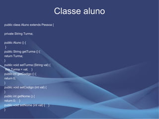 Classe aluno
public class Aluno extends Pessoa {

private String Turma;

public Aluno () {
 }
public String getTurma () {
return Turma;
}
public void setTurma (String val) {
 this.Turma = val; }
public int getCodigo () {
return 0;
}
public void setCodigo (int val) {
}
public int getNome () {
return 0; }
public void setNome (int val) { }
}
 