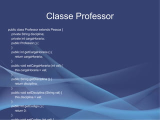 Classe Professor
public class Professor extends Pessoa {
  private String disciplina;
  private int cargaHoraria;
  public Professor () {
  }
  public int getCargaHoraria () {
     return cargaHoraria;
  }
  public void setCargaHoraria (int val) {
     this.cargaHoraria = val;
  }
  public String getDisciplina () {
     return disciplina;
  }
  public void setDisciplina (String val) {
     this.disciplina = val;
  }
  public int getCodigo () {
     return 0;
  }
 