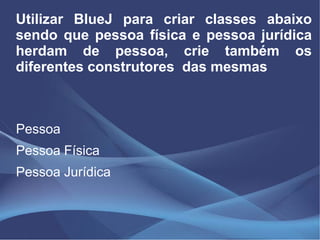 Utilizar BlueJ para criar classes abaixo
sendo que pessoa física e pessoa jurídica
herdam de pessoa, crie também os
diferentes construtores das mesmas



Pessoa
Pessoa Física
Pessoa Jurídica
 