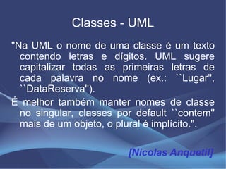 Classes - UML
"Na UML o nome de uma classe é um texto
  contendo letras e dígitos. UML sugere
  capitalizar todas as primeiras letras de
  cada palavra no nome (ex.: ``Lugar'',
  ``DataReserva'').
É melhor também manter nomes de classe
  no singular, classes por default ``contem''
  mais de um objeto, o plural é implícito.".

                         [Nicolas Anquetil]
 