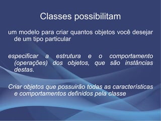 Classes possibilitam
um modelo para criar quantos objetos você desejar
 de um tipo particular

especificar a estrutura e o comportamento
  (operações) dos objetos, que são instâncias
  destas.

Criar objetos que possuirão todas as características
  e comportamentos definidos pela classe
 