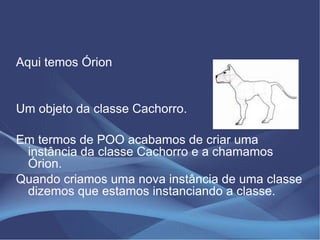 Aqui temos Órion


Um objeto da classe Cachorro.

Em termos de POO acabamos de criar uma
 instância da classe Cachorro e a chamamos
 Órion.
Quando criamos uma nova instância de uma classe
 dizemos que estamos instanciando a classe.
 