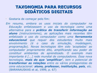 TAXONOMIA PARA RECURSOS
           DIDÁTICOS DIGITAIS
•
    Gostaria de começar pelo fim:
Em resumo, embora os usos iniciais do computador na
  Educação enfatizassem o uso da tecnologia como uma
  alternativa para a prática de transferir informação ao
  aluno (instrucionismo), as aplicações mais recentes têm
  enfatizado o uso do computador como uma ferramenta
  educacional que requer dos estudantes muito mais
  envolvimento (é o caso de simulação, modelagem,
  programação). Novas tecnologias têm sido 'acopladas' ao
  computador propriamente dito, amplificando seu poder de
  constituir ambientes de aprendizado. O exemplo mais
  importante é [...] rede mundial de computadores. Essa nova
  tecnologia, mais do que 'amplificar', tem o potencial de
  transformar as relações entre os vários protagonistas da
  cena educacional: aluno, professor, instituição, pais, etc.
  (BARANAUSKAS et al, 1999, p. 67)
 