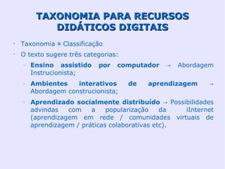 TAXONOMIA PARA RECURSOS
            DIDÁTICOS DIGITAIS
•
    Taxonomia ≅ Classificação
•
    O texto sugere três categorias:
    –   Ensino assistido    por   computador   →   Abordagem
        Instrucionista;
    –   Ambientes    interativos      de   aprendizagem    →
        Abordagem construcionista;
    –   Aprendizado socialmente distribuído → Possibilidades
        advindas   com    a    popularização    da  iInternet
        (aprendizagem em rede / comunidades virtuais de
        aprendizagem / práticas colaborativas etc).
 