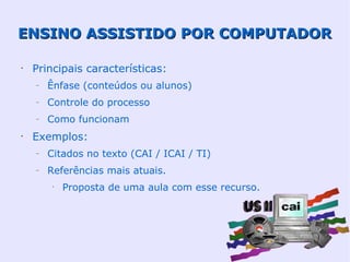 ENSINO ASSISTIDO POR COMPUTADOR

•
    Principais características:
    –   Ênfase (conteúdos ou alunos)
    –   Controle do processo
    –   Como funcionam
•
    Exemplos:
    –   Citados no texto (CAI / ICAI / TI)
    –   Referências mais atuais.
         •
             Proposta de uma aula com esse recurso.
 