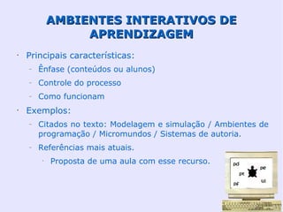AMBIENTES INTERATIVOS DE
                  APRENDIZAGEM
•
    Principais características:
    –   Ênfase (conteúdos ou alunos)
    –   Controle do processo
    –   Como funcionam
•
    Exemplos:
    –   Citados no texto: Modelagem e simulação / Ambientes de
        programação / Micromundos / Sistemas de autoria.
    –   Referências mais atuais.
         •
             Proposta de uma aula com esse recurso.
 