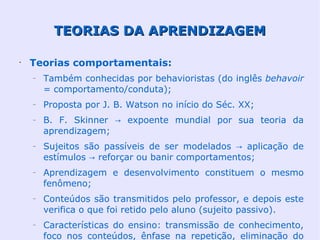 TEORIAS DA APRENDIZAGEM

•
    Teorias comportamentais:
    –   Também conhecidas por behavioristas (do inglês behavoir
        = comportamento/conduta);
    –   Proposta por J. B. Watson no início do Séc. XX;
    –   B. F. Skinner → expoente mundial por sua teoria da
        aprendizagem;
    –   Sujeitos são passíveis de ser modelados → aplicação de
        estímulos → reforçar ou banir comportamentos;
    –   Aprendizagem e desenvolvimento constituem o mesmo
        fenômeno;
    –   Conteúdos são transmitidos pelo professor, e depois este
        verifica o que foi retido pelo aluno (sujeito passivo).
    –   Características do ensino: transmissão de conhecimento,
        foco nos conteúdos, ênfase na repetição, eliminação do
 