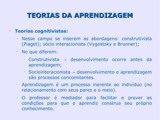 TEORIAS DA APRENDIZAGEM

•
    Teorias cognitivistas:
    –   Nesse campo se inserem as abordagens: construtivista
        (Piaget); sócio interacionista (Vygostsky e Brunner);
    –   No que diferem:
        •
            Construtivista → desenvolvimento ocorre antes da
            aprendizagem;
        •
            Sociointeracionista → desenvolvimento e aprendizagem
            são processos concomitantes.
    –   Aprendizagem é um processo inerente ao indivíduo (no
        relacionamento com seus pares e o meio).
    –   O professor é mediador para facilitar e prover as
        condições para que o aprendiz construa seu próprio
        conhecimento.
 