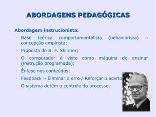 ABORDAGENS PEDAGÓGICAS

•
    Abordagem instrucionista:
    –   Base teórica comportamentalista        (behaviorista)   →
        concepção empirista;
    –   Proposta de B. F. Skinner;
    –   O computador é visto         como   máquina   de   ensinar
        (instrução programada);
    –   Ênfase nos conteúdos;
    –   Feedback → Eliminar o erro / Reforçar o acerto;
    –   O sistema detêm o controle do processo.
 