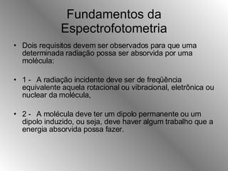 Fundamentos da Espectrofotometria Dois requisitos devem ser observados para que uma determinada radiação possa ser absorvida por uma molécula: 1 - A radiação incidente deve ser de freqüência equivalente aquela rotacional ou vibracional, eletrônica ou nuclear da molécula, 2 - A molécula deve ter um dipolo permanente ou um dipolo induzido, ou seja, deve haver algum trabalho que a energia absorvida possa fazer. 