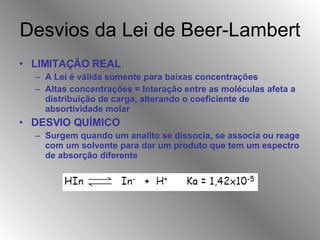 Desvios da Lei de Beer-Lambert LIMITAÇÃO REAL A Lei é válida somente para baixas concentrações Altas concentrações = Interação entre as moléculas afeta a distribuição de carga, alterando o coeficiente de absortividade molar DESVIO QUÍMICO Surgem quando um analito se dissocia, se associa ou reage com um solvente para dar um produto que tem um espectro de absorção diferente 