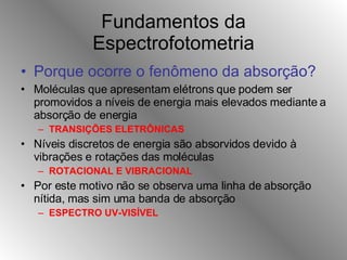 Fundamentos da Espectrofotometria Porque ocorre o fenômeno da absorção?   Moléculas que apresentam elétrons que podem ser promovidos a níveis de energia mais elevados mediante a absorção de energia TRANSIÇÕES ELETRÔNICAS Níveis discretos de energia são absorvidos devido à vibrações e rotações das moléculas ROTACIONAL E VIBRACIONAL Por este motivo não se observa uma linha de absorção nítida, mas sim uma banda de absorção ESPECTRO UV-VISÍVEL 