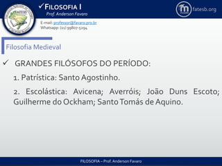 FILOSOFIA I
Prof. Anderson Favaro
FILOSOFIA – Prof. Anderson Favaro
E-mail: professor@favaro.pro.br
Whatsapp: (11) 99807-5294
fatesb.org
Filosofia Medieval
 GRANDES FILÓSOFOS DO PERÍODO:
1. Patrística: Santo Agostinho.
2. Escolástica: Avicena; Averróis; João Duns Escoto;
Guilherme do Ockham; SantoTomás de Aquino.
 