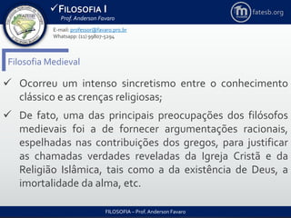 FILOSOFIA I
Prof. Anderson Favaro
FILOSOFIA – Prof. Anderson Favaro
E-mail: professor@favaro.pro.br
Whatsapp: (11) 99807-5294
fatesb.org
Filosofia Medieval
 Ocorreu um intenso sincretismo entre o conhecimento
clássico e as crenças religiosas;
 De fato, uma das principais preocupações dos filósofos
medievais foi a de fornecer argumentações racionais,
espelhadas nas contribuições dos gregos, para justificar
as chamadas verdades reveladas da Igreja Cristã e da
Religião Islâmica, tais como a da existência de Deus, a
imortalidade da alma, etc.
 