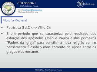 FILOSOFIA I
Prof. Anderson Favaro
FILOSOFIA – Prof. Anderson Favaro
E-mail: professor@favaro.pro.br
Whatsapp: (11) 99807-5294
fatesb.org
Filosofia Medieval
 Patrística (I d.C <-->VIII d.C):
 É um período que se caracteriza pelo resultado dos
esforços dos apóstolos (João e Paulo) e dos primeiros
“Padres da Igreja” para conciliar a nova religião com o
pensamento filosófico mais corrente da época entre os
gregos e os romanos.
 