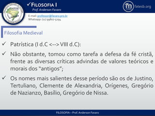 FILOSOFIA I
Prof. Anderson Favaro
FILOSOFIA – Prof. Anderson Favaro
E-mail: professor@favaro.pro.br
Whatsapp: (11) 99807-5294
fatesb.org
Filosofia Medieval
 Patrística (I d.C <-->VIII d.C):
 Não obstante, tomou como tarefa a defesa da fé cristã,
frente as diversas críticas advindas de valores teóricos e
morais dos “antigos”;
 Os nomes mais salientes desse período são os de Justino,
Tertuliano, Clemente de Alexandria, Orígenes, Gregório
de Nazianzo, Basílio, Gregório de Nissa.
 