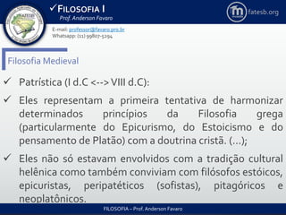 FILOSOFIA I
Prof. Anderson Favaro
FILOSOFIA – Prof. Anderson Favaro
E-mail: professor@favaro.pro.br
Whatsapp: (11) 99807-5294
fatesb.org
Filosofia Medieval
 Patrística (I d.C <-->VIII d.C):
 Eles representam a primeira tentativa de harmonizar
determinados princípios da Filosofia grega
(particularmente do Epicurismo, do Estoicismo e do
pensamento de Platão) com a doutrina cristã. (...);
 Eles não só estavam envolvidos com a tradição cultural
helênica como também conviviam com filósofos estóicos,
epicuristas, peripatéticos (sofistas), pitagóricos e
neoplatônicos.
 