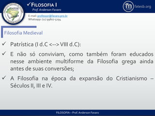 FILOSOFIA I
Prof. Anderson Favaro
FILOSOFIA – Prof. Anderson Favaro
E-mail: professor@favaro.pro.br
Whatsapp: (11) 99807-5294
fatesb.org
Filosofia Medieval
 Patrística (I d.C <-->VIII d.C):
 E não só conviviam, como também foram educados
nesse ambiente multiforme da Filosofia grega ainda
antes de suas conversões;
 A Filosofia na época da expansão do Cristianismo –
Séculos II, III e IV.
 