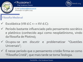 FILOSOFIA I
Prof. Anderson Favaro
FILOSOFIA – Prof. Anderson Favaro
E-mail: professor@favaro.pro.br
Whatsapp: (11) 99807-5294
fatesb.org
Filosofia Medieval
 Escolástica (VIII d.C <--> XV d.C):
 Período bastante influenciado pelo pensamento socrático
e platônico (conhecido aqui como neoplatônismo, vindo
da filosofia de Plotino);
 Ocupou-se em discutir e problematizar “Questões
Universais”;
 É nesse período que o pensamento cristão firma-se como
"Filosofia Cristã", que mais tarde se tornaTeologia.
 