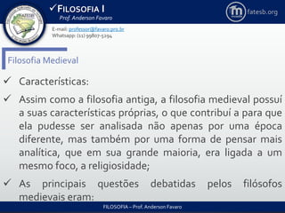 FILOSOFIA I
Prof. Anderson Favaro
FILOSOFIA – Prof. Anderson Favaro
E-mail: professor@favaro.pro.br
Whatsapp: (11) 99807-5294
fatesb.org
Filosofia Medieval
 Características:
 Assim como a filosofia antiga, a filosofia medieval possuí
a suas características próprias, o que contribuí a para que
ela pudesse ser analisada não apenas por uma época
diferente, mas também por uma forma de pensar mais
analítica, que em sua grande maioria, era ligada a um
mesmo foco, a religiosidade;
 As principais questões debatidas pelos filósofos
medievais eram:
 