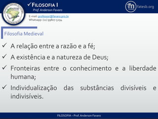 FILOSOFIA I
Prof. Anderson Favaro
FILOSOFIA – Prof. Anderson Favaro
E-mail: professor@favaro.pro.br
Whatsapp: (11) 99807-5294
fatesb.org
Filosofia Medieval
 A relação entre a razão e a fé;
 A existência e a natureza de Deus;
 Fronteiras entre o conhecimento e a liberdade
humana;
 Individualização das substâncias divisíveis e
indivisíveis.
 