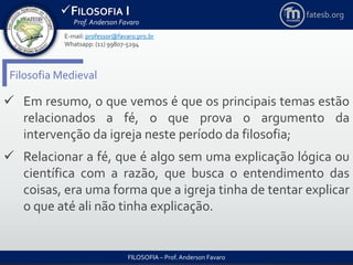 FILOSOFIA I
Prof. Anderson Favaro
FILOSOFIA – Prof. Anderson Favaro
E-mail: professor@favaro.pro.br
Whatsapp: (11) 99807-5294
fatesb.org
Filosofia Medieval
 Em resumo, o que vemos é que os principais temas estão
relacionados a fé, o que prova o argumento da
intervenção da igreja neste período da filosofia;
 Relacionar a fé, que é algo sem uma explicação lógica ou
científica com a razão, que busca o entendimento das
coisas, era uma forma que a igreja tinha de tentar explicar
o que até ali não tinha explicação.
 