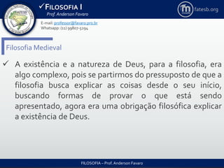 FILOSOFIA I
Prof. Anderson Favaro
FILOSOFIA – Prof. Anderson Favaro
E-mail: professor@favaro.pro.br
Whatsapp: (11) 99807-5294
fatesb.org
Filosofia Medieval
 A existência e a natureza de Deus, para a filosofia, era
algo complexo, pois se partirmos do pressuposto de que a
filosofia busca explicar as coisas desde o seu início,
buscando formas de provar o que está sendo
apresentado, agora era uma obrigação filosófica explicar
a existência de Deus.
 