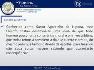 FILOSOFIA I
Prof. Anderson Favaro
FILOSOFIA – Prof. Anderson Favaro
E-mail: professor@favaro.pro.br
Whatsapp: (11) 99807-5294
fatesb.org
Filosofia Medieval
 Conhecido como Santo Agostinho de Hipona, esse
filósofo cristão desenvolveu uma ideia de que todo
homem possui uma consciência moral e um livre arbítrio,
que todos temos a consciência do que é certo e errado, do
mesmo jeito que temos o direito de escolha, para fazer ou
não cada coisa, mesmo sabendo que acarretarão
consequências.
 