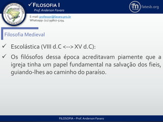 FILOSOFIA I
Prof. Anderson Favaro
FILOSOFIA – Prof. Anderson Favaro
E-mail: professor@favaro.pro.br
Whatsapp: (11) 99807-5294
fatesb.org
Filosofia Medieval
 Escolástica (VIII d.C <--> XV d.C):
 Os filósofos dessa época acreditavam piamente que a
igreja tinha um papel fundamental na salvação dos fieis,
guiando-lhes ao caminho do paraíso.
 