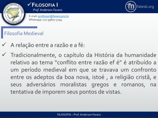 FILOSOFIA I
Prof. Anderson Favaro
FILOSOFIA – Prof. Anderson Favaro
E-mail: professor@favaro.pro.br
Whatsapp: (11) 99807-5294
fatesb.org
Filosofia Medieval
 A relação entre a razão e a fé:
 Tradicionalmente, o capítulo da História da humanidade
relativo ao tema “conflito entre razão ef é” é atribuído a
um período medieval em que se travava um confronto
entre os adeptos da boa nova, istoé , a religião cristã, e
seus adversários moralistas gregos e romanos, na
tentativa de imporem seus pontos de vistas.
 
