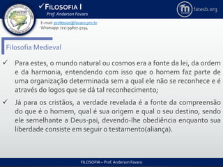 FILOSOFIA I
Prof. Anderson Favaro
FILOSOFIA – Prof. Anderson Favaro
E-mail: professor@favaro.pro.br
Whatsapp: (11) 99807-5294
fatesb.org
Filosofia Medieval
 Para estes, o mundo natural ou cosmos era a fonte da lei, da ordem
e da harmonia, entendendo com isso que o homem faz parte de
uma organização determinada sem a qual ele não se reconhece e é
através do logos que se dá tal reconhecimento;
 Já para os cristãos, a verdade revelada é a fonte da compreensão
do que é o homem, qual é sua origem e qual o seu destino, sendo
ele semelhante a Deus-pai, devendo-lhe obediência enquanto sua
liberdade consiste em seguir o testamento(aliança).
 